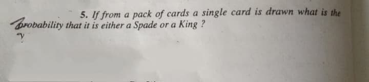 5. If from a pack of cards a single card is drawn what is the
brobability that it is either a Spade or a King ?
