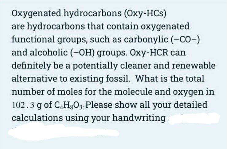 Oxygenated hydrocarbons (Oxy-HCs)
are hydrocarbons that contain oxygenated
functional groups, such as carbonylic (-CO-)
and alcoholic (-OH) groups. Oxy-HCR can
definitely be a potentially cleaner and renewable
alternative to existing fossil. What is the total
number of moles for the molecule and oxygen in
102.3 g of C4H8O3: Please show all your detailed
calculations using your handwriting