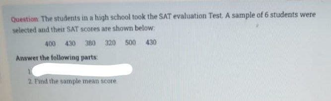 Question: The students in a high school took the SAT evaluation Test. A sample of 6 students were
selected and their SAT scores are shown below:
400 430 380 320 500 430
Answer the following parts:
2. Find the sample mean score