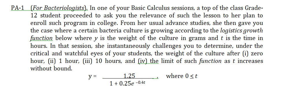 PA-1 (For Bacteriologists). In one of your Basic Calculus sessions, a top of the class Grade-
12 student proceeded to ask you the relevance of such the lesson to her plan to
enroll such program in college. From her usual advance studies, she then gave you
the case where a certain bacteria culture is growing according to the logistics growth
function below where y is the weight of the culture in grams and t is the time in
hours. In that session, she instantaneously challenges you to determine, under the
critical and watchful eyes of your students, the weight of the culture after (i) zero
hour, (ii) 1 hour, (iii) 10 hours, and (iv) the limit of such function as t increases
without bound.
where 0 <t
1.25
1 + 0,25e -0.4t
y =
