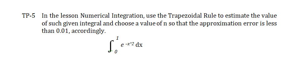 TP-5 In the lesson Numerical Integration, use the Trapezoidal Rule to estimate the value
of such given integral and choose a value of n so that the approximation error is less
than 0.01, accordingly.
1
e -x^2 dx
