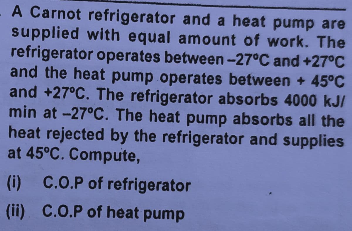 A Carnot refrigerator and a heat pump are
supplied with equal amount of work. The
refrigerator operates between-27°C and +27°C
and the heat pump operates between + 45°C
and +27°C. The refrigerator absorbs 4000 kJI
min at -27°C. The heat pump absorbs all the
heat rejected by the refrigerator and supplies
at 45°C. Compute,
(i) C.O.P of refrigerator
(ii). C.O.P of heat pump
