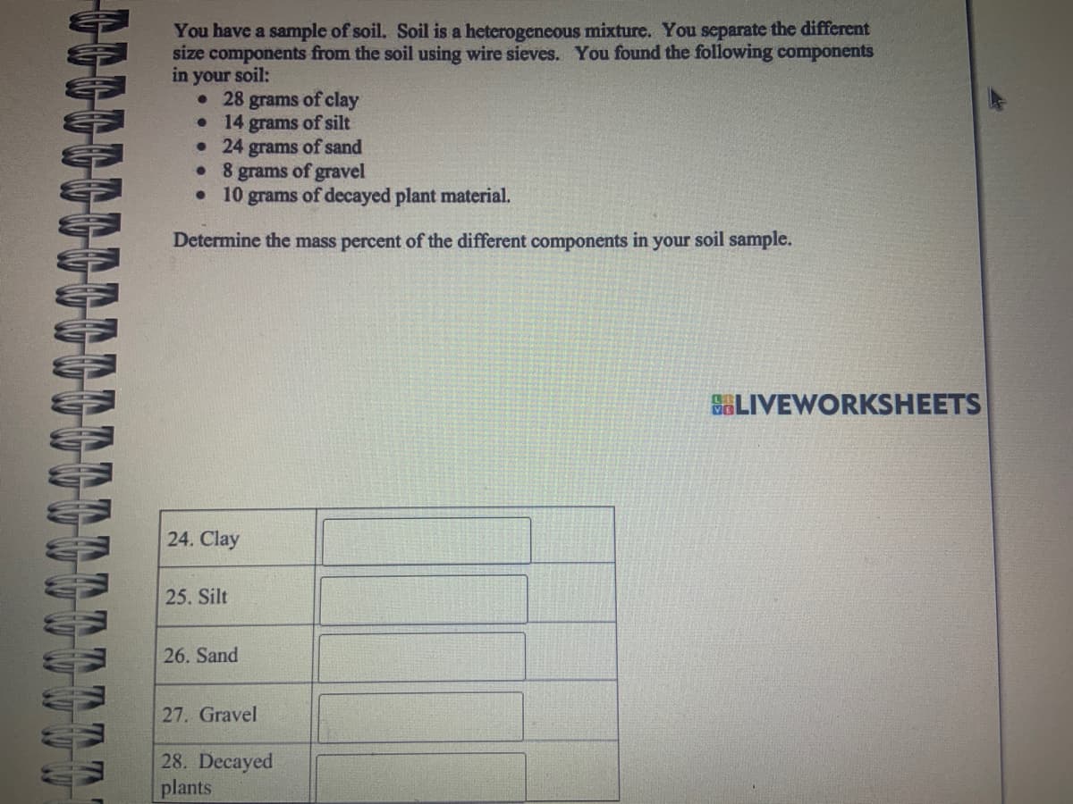 You have a sample of soil. Soil is a heterogeneous mixture. You separate the different
size components from the soil using wire sieves. You found the following components
in your soil:
• 28 grams of clay
● 14 grams of silt
• 24 grams of sand
• 8 grams of gravel
•
10 grams of decayed plant material.
Determine the mass percent of the different components in your soil sample.
24. Clay
25. Silt
26. Sand
27. Gravel
28. Decayed
plants
LIVEWORKSHEETS