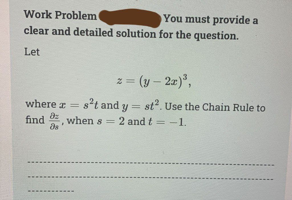 Work Problem
You must provide a
clear and detailed solution for the question.
Let
2
= (y - 2x) ³,
where x = s²t and y = st². Use the Chain Rule to
Əz
find when s = = 2 and t = -1.
1
მე
