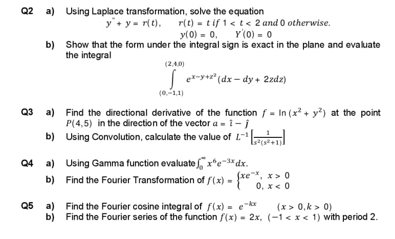 Q2 a) Using Laplace transformation, solve the equation
Q3
Q4
Q5
y + y = r(t), r(t) = tif 1 < t < 2 and 0 otherwise.
y(0) = 0, Y(0) = 0
b) Show that the form under the integral sign is exact in the plane and evaluate
the integral
(2,4,0)
ex-y+z² (dx-dy + 2zdz)
(0,-1,1)
a)
Find the directional derivative of the function f = In (x² + y²) at the point
P(4,5) in the direction of the vector a = î -Ĵ
b)
Using Convolution, calculate the value of L-1¹ [2(5²+1
a) Using Gamma function evaluate x6e-3x dx.
Find the Fourier Transformation of f(x) =
b)
Sxe-x, x > 0
0, x < 0
xe
a)
b)
Find the Fourier cosine integral of f(x) = e-kx
Find the Fourier series of the function f(x)
=
(x > 0, k > 0)
2x, (-1<x< 1) with period 2.