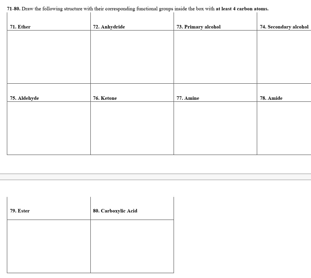 71-80. Draw the following structure with their corresponding functional groups inside the box with at least 4 carbon atoms.
71. Ether
72. Anhydride
73. Primary alcohol
74. Secondary alcohol
75. Aldehyde
76. Ketone
77. Amine
78. Amide
79. Ester
80. Carboxylic Acid

