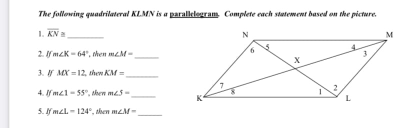 The following quadrilateral KLMN is a parallelogram. Complete each statement based on the picture.
1. KN =
N
M
2. If m2K = 64°, then m2M = ,
3
3. If MX =12, then KM =
7
4. If m21 = 55°, then m25 =
K
L
5. If m2L = 124°, then m2M =
2.
6
