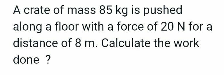 A crate of mass 85 kg is pushed
along a floor with a force of 20 N for a
distance of 8 m. Calculate the work
done ?
