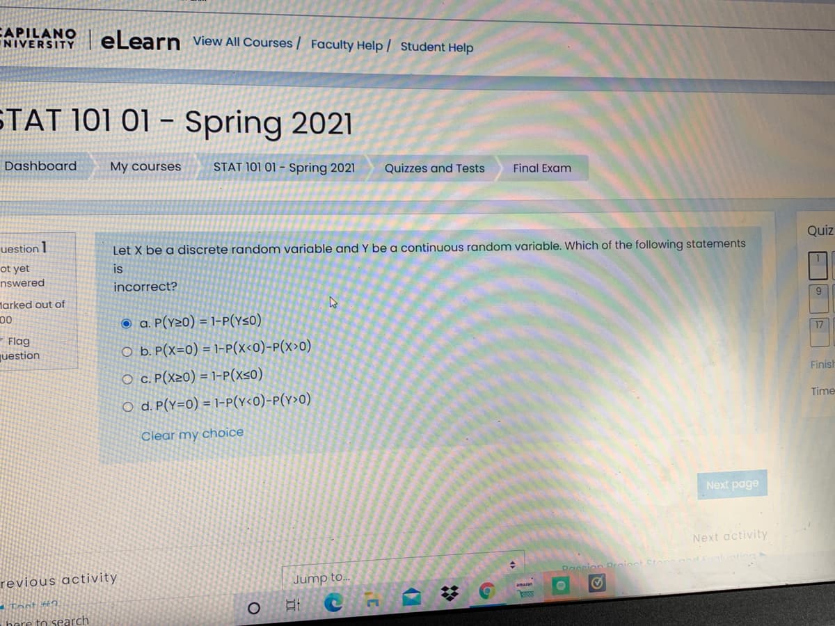 CAPILANO
NIVERSITY
eLearn view All Courses / Faculty Help / Student Help
STAT 101 01 – Spring 2021
Dashboard
My courses
STAT 101 01 – Spring 2021
Quizzes and Tests
Final Exam
Quiz
uestion 1
Let X be a discrete random variable and Y be a continuous random variable. Which of the following statements
ot yet
is
nswered
incorrect?
larked out of
00
O a. P(Y20) = 1-P(Y<0)
17
Flag
O b. P(x=0) = 1-P(x<0)-P(x>0)
juestion
Finish
O c. P(x20) = 1-P(x<0)
Time
O d. P(y=0) = 1-P(Y<0)-P(Y>0)
Clear my choice
Next page
Next activity
Daccion
revious activity
Jump to..
here to search
