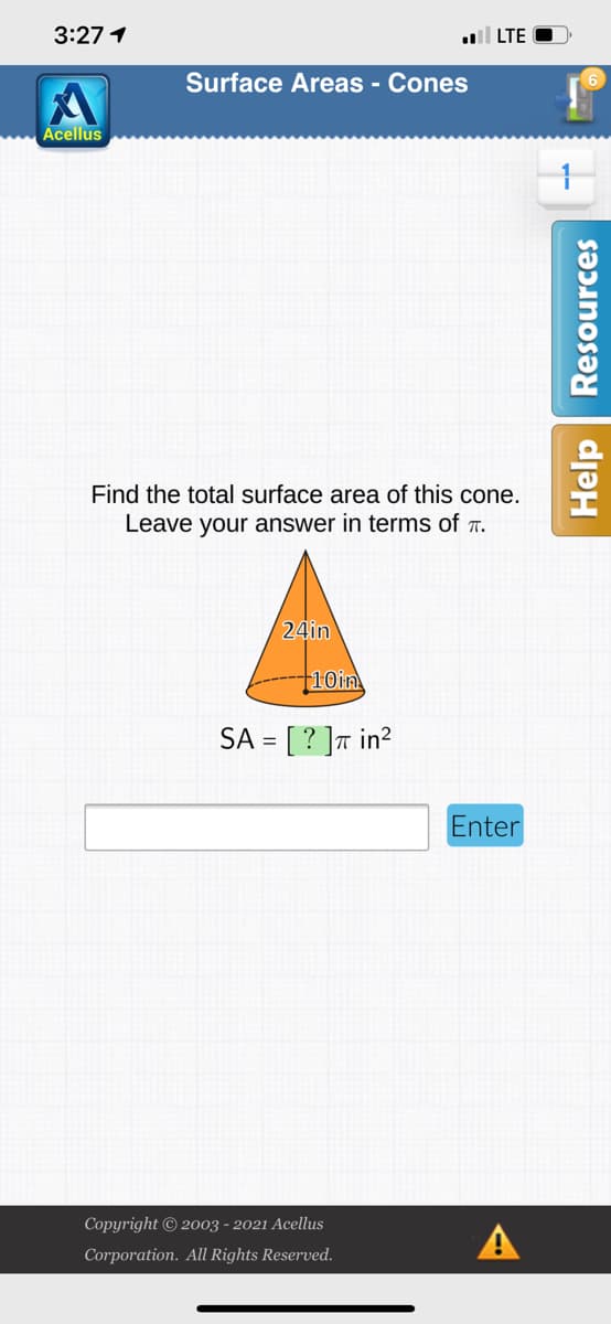3:27 1
l LTE
Surface Areas - Cones
Acellus
Find the total surface area of this cone.
Leave your answer in terms of r.
24in
+10in
SA = [ ? ] in?
Enter
Copyright © 2003 - 2021 Acellus
A
Corporation. All Rights Reserved.
Help Resources
