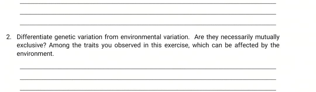 2. Differentiate genetic variation from environmental variation. Are they necessarily mutually
exclusive? Among the traits you observed in this exercise, which can be affected by the
environment.
