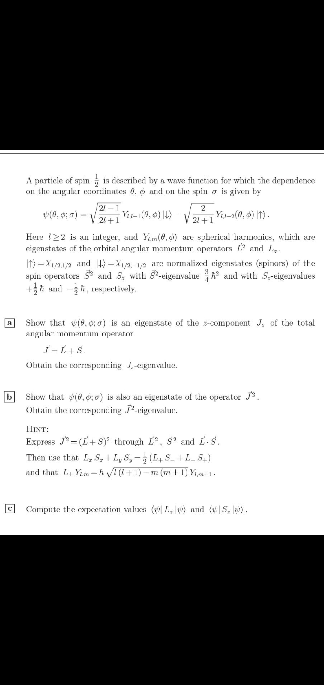 A particle of spin ; is described by a wave function for which the dependence
on the angular coordinates 0, o and on the spin o is given by
21 – 1
2
V(0, 6; 0) =
Yı1-1(0, ¢) |H) –
Yı-2(0, ¢) |T) -
21 +1
21 +1
Here l>2 is an integer, and Yım(0, 0) are spherical harmonics, which are
eigenstates of the orbital angular momentum operators L2 and L..
It) = X1/2,1/2 and 4)=X1/2,-1/2 are normalized eigenstates (spinors) of the
spin operators S² and Sz with S²-eigenvalue h? and with S-eigenvalues
+h and -h, respectively.
