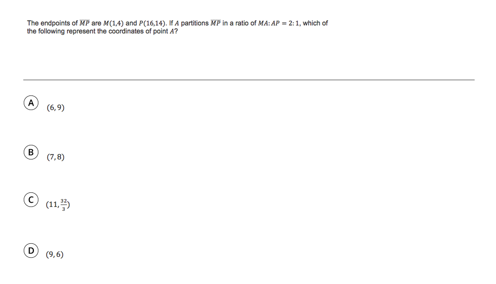 The endpoints of MP are M(1,4) and P(16,14). If A partitions MP in a ratio of MA: AP = 2:1, which of
the following represent the coordinates of point A?
(6,9)
B
(7,8)
(11,)
D
(9,6)
