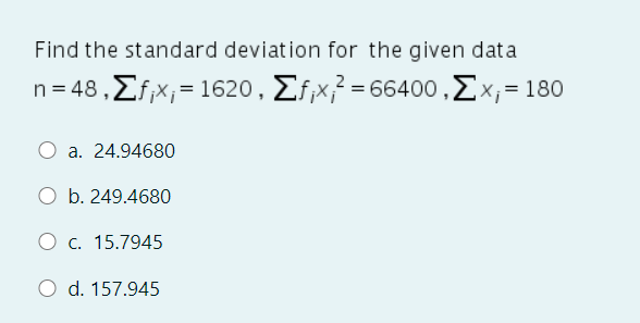 Find the standard deviation for the given data
n- 48, Σfx, = 1620 , Σίx?-66400 , ΣΧ = 180
a. 24.94680
O b. 249.4680
O c. 15.7945
O d. 157.945
