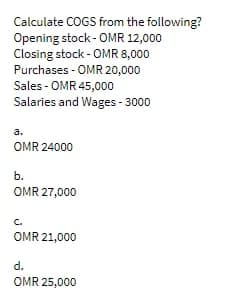 Calculate COGS from the following?
Opening stock - OMR 12,000
Closing stock - OMR 8,000
Purchases - OMR 20,000
Sales - OMR 45,000
Salaries and Wages- 3000
a.
OMR 24000
b.
OMR 27,000
C.
OMR 21,000
d.
OMR 25,000
