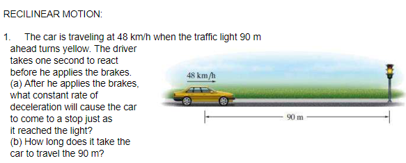 RECILINEAR MOTION:
1. The car is traveling at 48 km/h when the traffic light 90 m
ahead turns yellow. The driver
takes one second to react
48 km/h
before he applies the brakes.
(a) After he applies the brakes,
what constant rate of
deceleration will cause the car
90 m
to come to a stop just as
it reached the light?
(b) How long does it take the
car to travel the 90 m?
