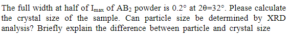 The full width at half of Imax of AB2 powder is 0.2° at 20=32°. Please calculate
the crystal size of the sample. Can particle size be determined by XRD
analysis? Briefly explain the difference between particle and crystal size
