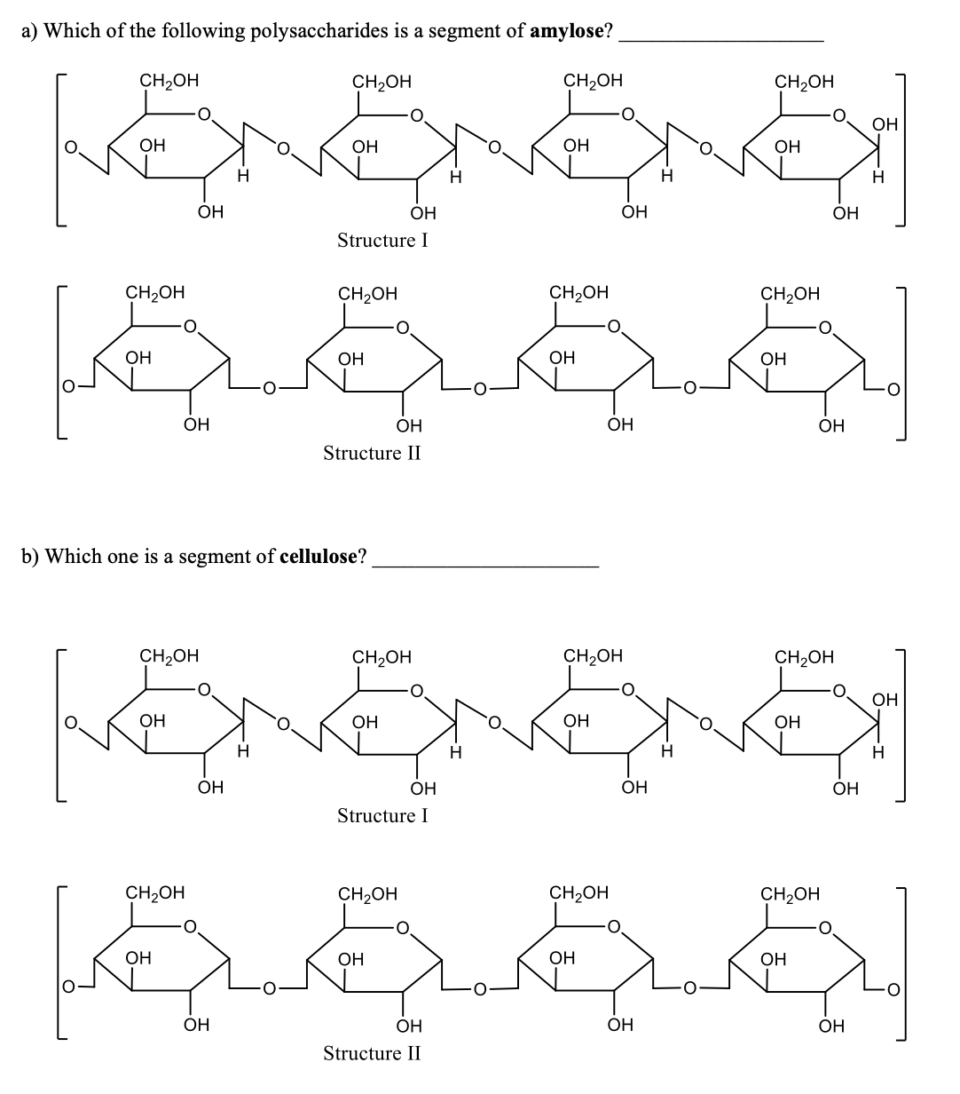 a) Which of the following polysaccharides is a segment of amylose?
CH2OH
CH2OH
CH2OH
CH2OH
OH
OH
OH
OH
ОН
H
H
H
OH
OH
OH
ОН
Structure I
CH2OH
CH2OH
CH2OH
CH2OH
OH
ОН
OH
ОН
OH
OH
ОН
OH
Structure II
b) Which one is a segment of cellulose?
CH2OH
CH2OH
CH2OH
CH2OH
ОН
OH
OH
ОН
ОН
OH
ОН
ОН
ОН
Structure I
CH2OH
CH2OH
CH2OH
CH2OH
O.
ОН
ОН
OH
ОН
OH
OH
OH
OH
Structure II
