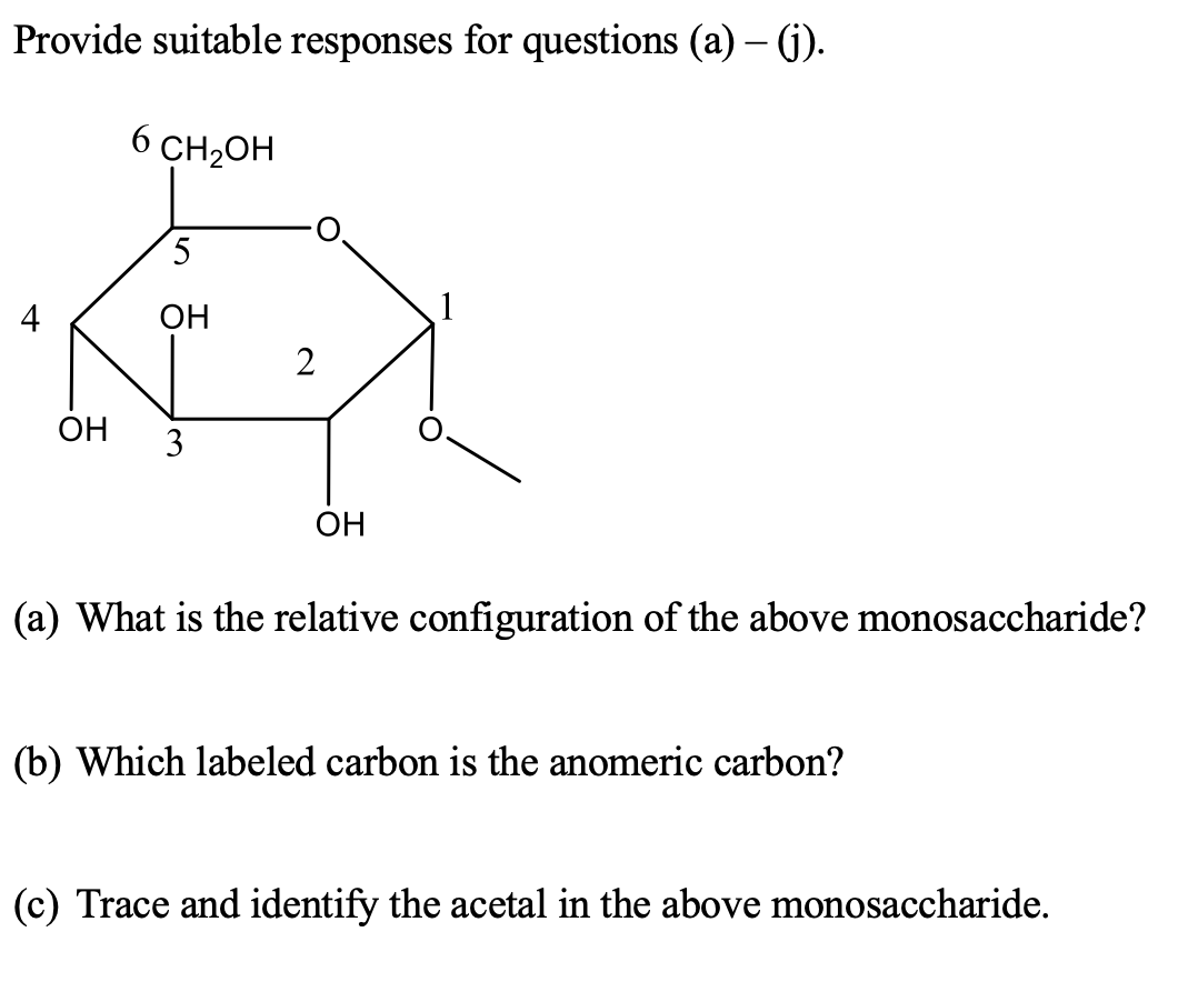 Provide suitable responses for questions (a) – (j).
CH2OH
4
OH
2
ОН
3
OH
(a) What is the relative configuration of the above monosaccharide?
(b) Which labeled carbon is the anomeric carbon?
(c) Trace and identify the acetal in the above monosaccharide.
