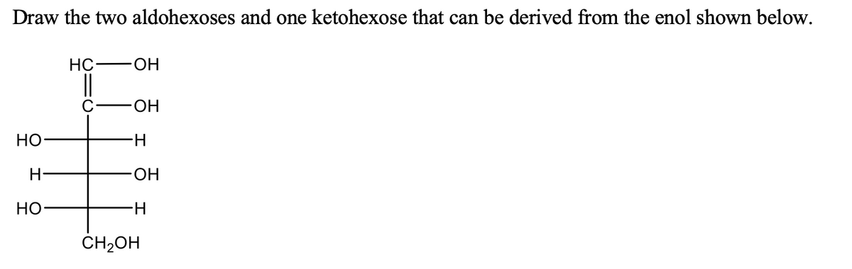 Draw the two aldohexoses and one ketohexose that can be derived from the enol shown below.
HC
HO-
HO-
НО
H-
H-
-HO-
Но-
H-
CH2OH
