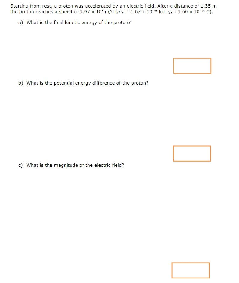 Starting from rest, a proton was accelerated by an electric field. After a distance of 1.35 m
the proton reaches a speed of 1.97 x 105 m/s (m, = 1.67 x 10-27 kg, q,= 1.60 x 10-19 C).
a) What is the final kinetic energy of the proton?
b) What is the potential energy difference of the proton?
c) What is the magnitude of the electric field?
