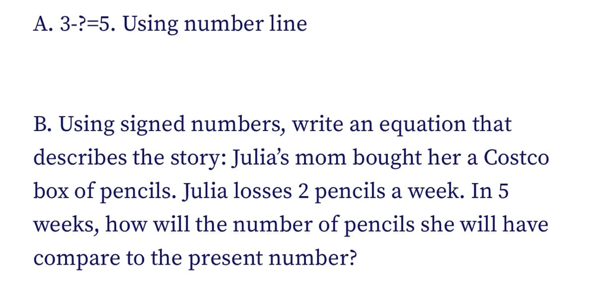 A. 3-?=5. Using number line
B. Using signed numbers, write an equation that
describes the story: Julia's mom bought her a Costco
box of pencils. Julia losses 2 pencils a week. In 5
weeks, how will the number of pencils she will have
compare to the present number?

