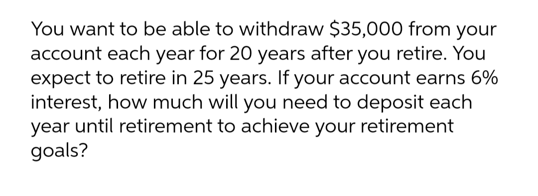 You want to be able to withdraw $35,000 from your
account each year for 20 years after you retire. You
expect to retire in 25 years. If your account earns 6%
interest, how much will you need to deposit each
year until retirement to achieve your retirement
goals?
