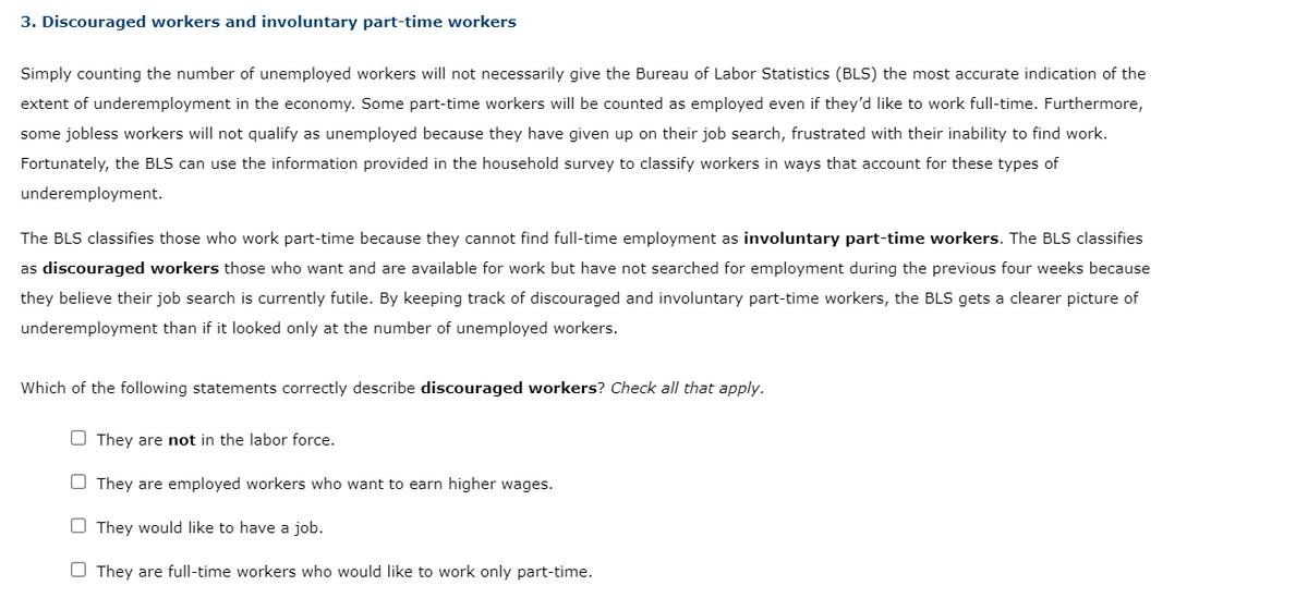 3. Discouraged workers and involuntary part-time workers
Simply counting the number of unemployed workers will not necessarily give the Bureau of Labor Statistics (BLS) the most accurate indication of the
extent of underemployment in the economy. Some part-time workers will be counted as employed even if they'd like to work full-time. Furthermore,
some jobless workers will not qualify as unemployed because they have given up on their job search, frustrated with their inability to find work.
Fortunately, the BLS can use the information provided in the household survey to classify workers in ways that account for these types of
underemployment.
The BLS classifies those who work part-time because they cannot find full-time employment as involuntary part-time workers. The BLS classifies
as discouraged workers those who want and are available for work but have not searched for employment during the previous four weeks because
they believe their job search is currently futile. By keeping track of discouraged and involuntary part-time workers, the BLS gets a clearer picture of
underemployment than if it looked only at the number of unemployed workers.
Which of the following statements correctly describe discouraged workers? Check all that apply.
They are not in the labor force.
They are employed workers who want to earn higher wages.
They would like to have a job.
They are full-time workers who would like to work only part-time.