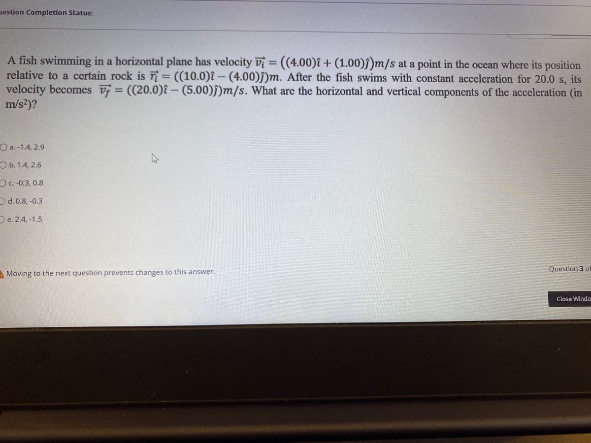 uestion Completion Status:
A fish swimming in a horizontal plane has velocity vị = ((4.00)î + (1.00)ĵ)m/s at a point in the ocean where its position
relative to a certain rock is T= ((10.0)î –- (4.00)j)m. After the fish swims with constant acceleration for 20.0 s, its
velocity becomes v = ((20.0)î – (5.00)§)m/s. What are the horizontal and vertical components of the acceleration (in
m/s2)?
%3D
%3D
O a.-1.4, 2.9
ОБ.1.4, 2.6
Oc. -0.3, 0.8
Od.0.8, -0.3
O e. 2.4, -1.5
Question 3 of
A Moving to the next question prevents changes to this answer.
Close Windo
