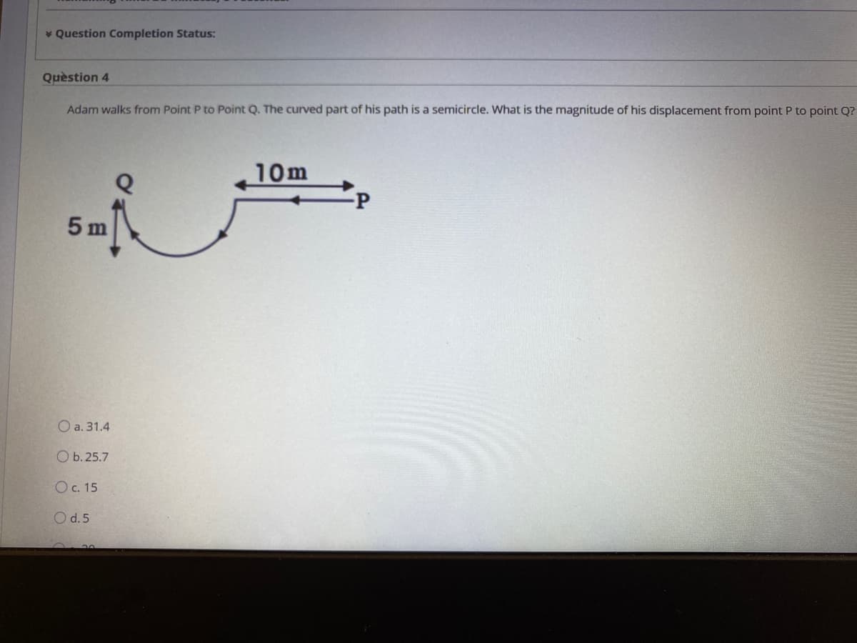 * Question Completion Status:
Quèstion 4
Adam walks from Point P to Point Q. The curved part of his path is a semicircle. What is the magnitude of his displacement from point P to point Q?
10m
5 m
O a. 31.4
Оb.25.7
Oc. 15
O d.5

