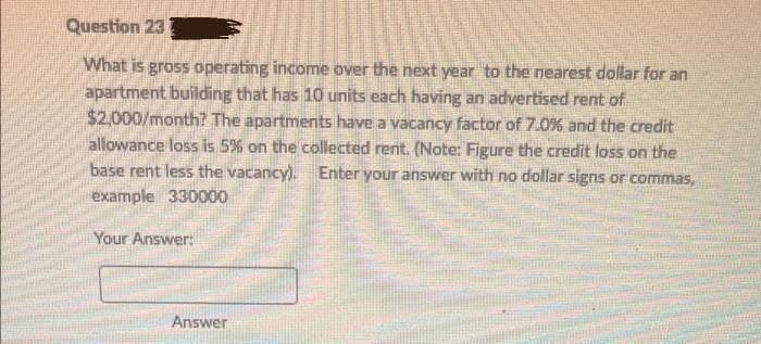 Question 23
What is gross operating income over the next year to the nearest dollar for an
apartment building that has 10 units each having an advertised rent of
$2,000/month? The apartments have a vacancy factor of 7.0% and the credit
allowance loss is 5% on the collected rent. (Note: Figure the credit loss on the
base rent less the vacancy). Enter your answer with no dollar signs or commas,
example 330000
Your Answer:
Answer
