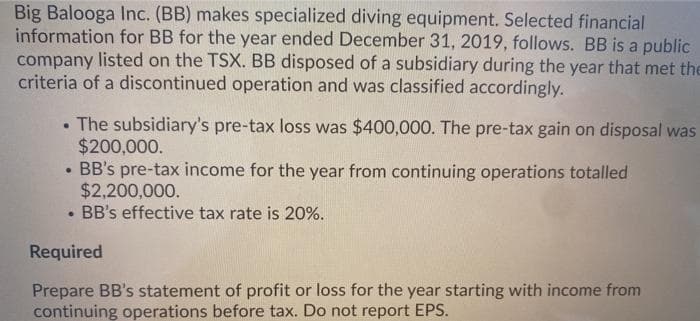 Big Balooga Inc. (BB) makes specialized diving equipment. Selected financial
information for BB for the year ended December 31, 2019, follows. BB is a public
company listed on the TSX. BB disposed of a subsidiary during the year that met the
criteria of a discontinued operation and was classified accordingly.
The subsidiary's pre-tax loss was $400,000. The pre-tax gain on disposal was
$200,000.
• BB's pre-tax income for the year from continuing operations totalled
$2,200,000.
BB's effective tax rate is 20%.
Required
Prepare BB's statement of profit or loss for the year starting with income from
continuing operations before tax. Do not report EPS.

