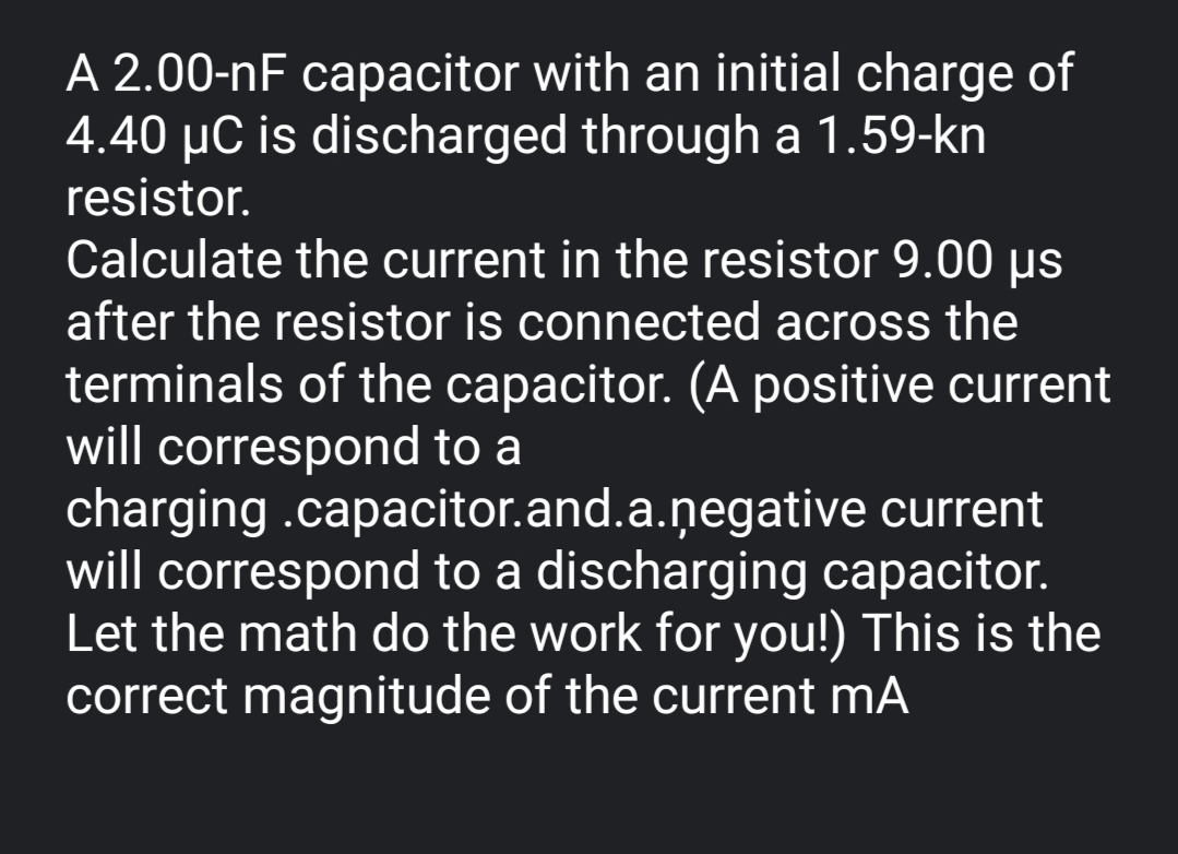 A 2.00-nF capacitor with an initial charge of
4.40 µC is discharged through a 1.59-kn
resistor.
Calculate the current in the resistor 9.00 us
after the resistor is connected across the
terminals of the capacitor. (A positive current
will correspond to a
charging .capacitor.and.a.ņegative current
will correspond to a discharging capacitor.
Let the math do the work for you!) This is the
correct magnitude of the current mA
