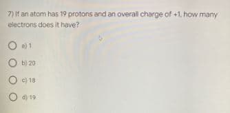 7) If an atom has 19 protons and an overal charge of +1. how many
electrons does it have?
O a) 1
O b) 20
O c) 18
d) 19
