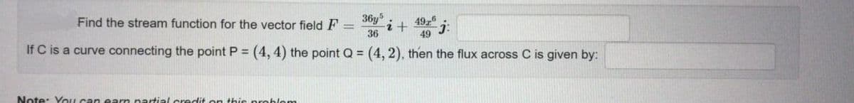 Find the stream function for the vector field F =
36y
4926
36
49
If C is a curve connecting the point P = (4, 4) the point Q = (4, 2), then the flux across C is given by:
Note: You can earn nartial credit on this problem
