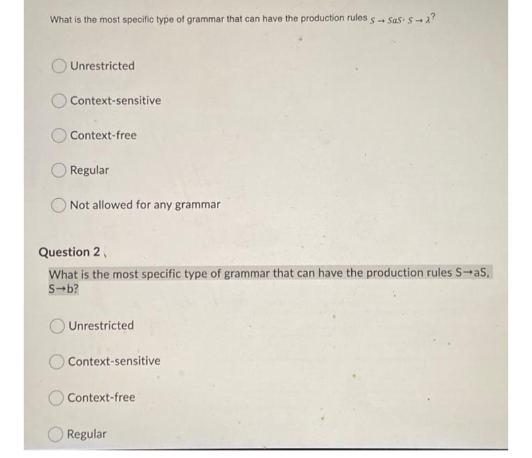 What is the most specific type of grammar that can have the production rules s Sas s 2
Unrestricted
Context-sensitive
Context-free
Regular
Not allowed for any grammar
Question 2,
What is the most specific type of grammar that can have the production rules S-aS,
S-b?
Unrestricted
Context-sensitive
Context-free
Regular
