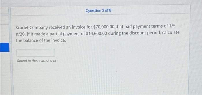 Question 3 of 8
Scarlet Company received an invoice for $70,000.00 that had payment terms of 1/5
n/30. If it made a partial payment of $14,600.00 during the discount period, calculate
the balance of the invoice.
Round to the nearest cent
