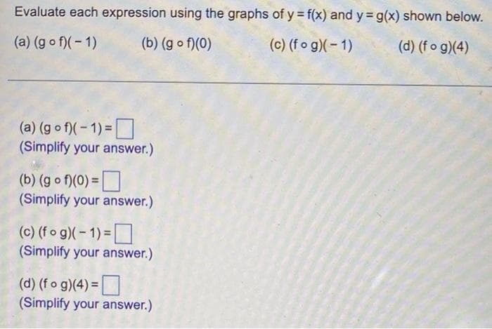 Evaluate each expression using the graphs of y = f(x) and y g(x) shown below.
(a) (g o f)(- 1)
(b) (g o f)(0)
(c) (fo g)(-1)
(d) (fo g)(4)
(a) (g o f)(- 1) =
(Simplify your answer.)
(b) (g o f)(0) =|
(Simplify your answer.)
(c) (fo g)(- 1) =
(Simplify your answer.)
(d) (fo g)(4) =
(Simplify your answer.)
