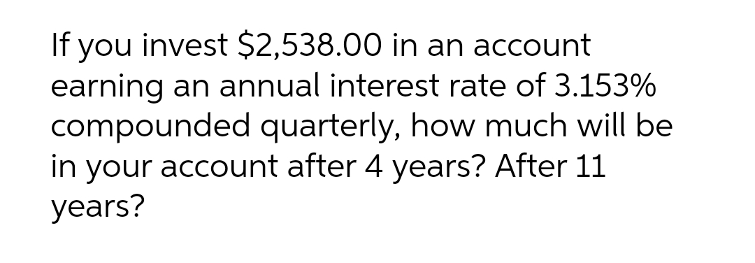 If you invest $2,538.00 in an account
earning an annual interest rate of 3.153%
compounded quarterly, how much will be
in your account after 4 years? After 11
years?
