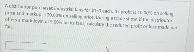 A distributor purchases industrial fans for $153 each. Its profit is 10.00% on selling
price and markup is 30.00% on selling price. During a trade show, if the distributor
offers a markdown of 9.00% on its fans, calculate the reduced profit or loss made per
fan.
