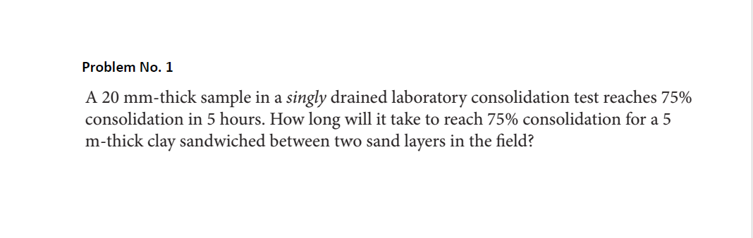 Problem No. 1
A 20 mm-thick sample in a singly drained laboratory consolidation test reaches 75%
consolidation in 5 hours. How long will it take to reach 75% consolidation for a 5
m-thick clay sandwiched between two sand layers in the field?
