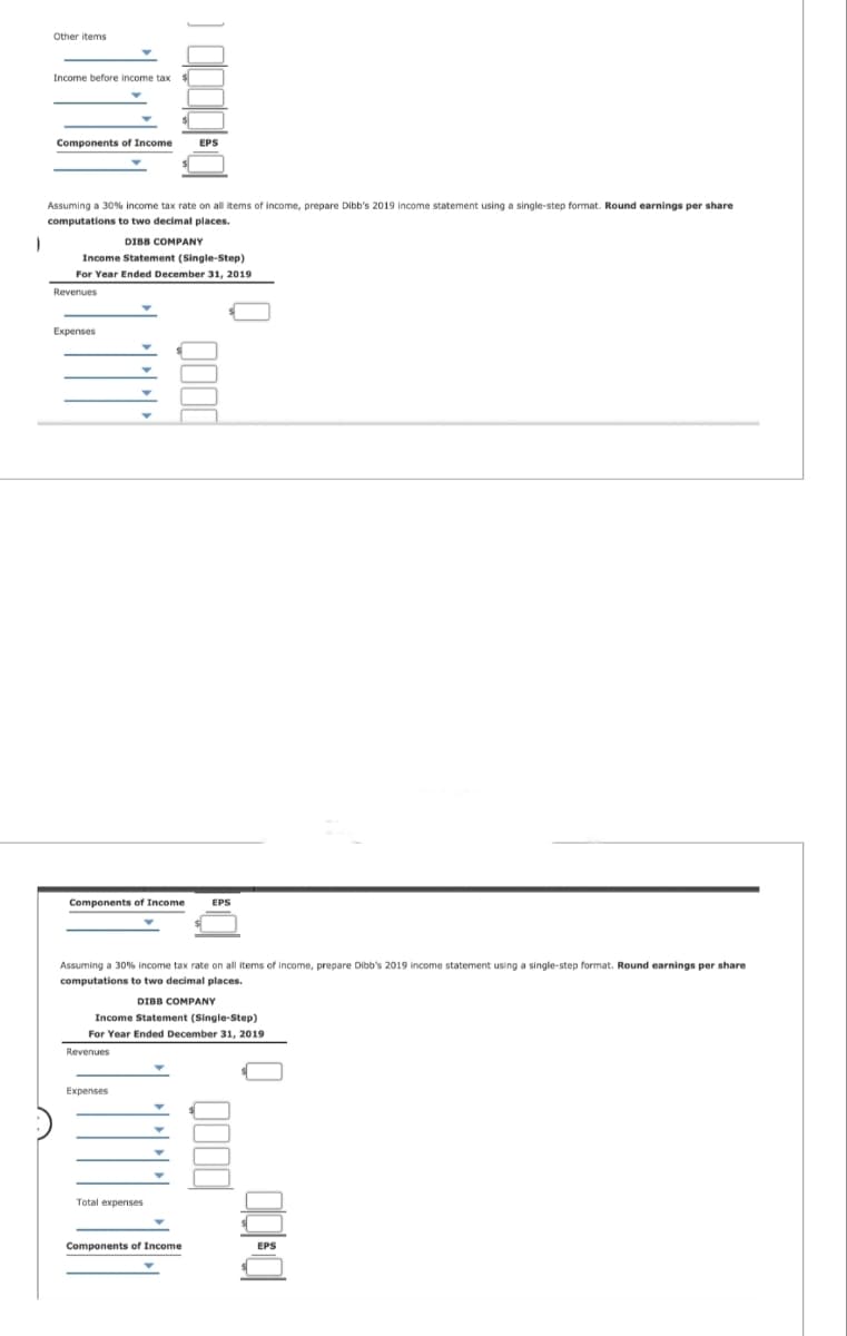 1
Other items
Income before income tax $
Components of Income EPS
Assuming a 30% income tax rate on all items of income, prepare Dibb's 2019 income statement using a single-step format. Round earnings per share
computations to two decimal places.
DIBB COMPANY
Income Statement (Single-Step)
For Year Ended December 31, 2019
Revenues
Expenses
Y
Components of Income EPS
Expenses
CDICILI
Assuming a 30% income tax rate on all items of income, prepare Dibb's 2019 income statement using a single-step format. Round earnings per share
computations to two decimal places.
DIBB COMPANY
Income Statement (Single-Step)
For Year Ended December 31, 2019
Revenues
Total expenses
Components of Income
0000
EPS