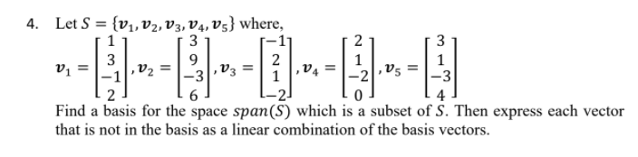 4. Let S = {v,,v2, V3, V4, V5} where,
3
1
2
3
3
,V2
9.
,V3
2
la
-1
4
Find a basis for the space span(S) which is a subset of S. Then express each vector
that is not in the basis as a linear combination of the basis vectors.
