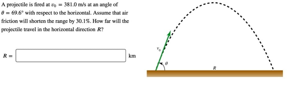 A projectile is fired at vo = 381.0 m/s at an angle of
0 = 69.6° with respect to the horizontal. Assume that air
friction will shorten the range by 30.1%. How far will the
projectile travel in the horizontal direction R?
R =
km
