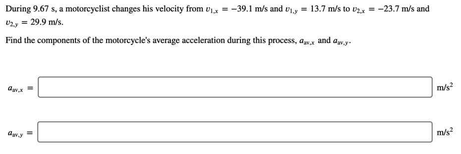 During 9.67 s, a motorcyclist changes his velocity from v1,x = -39.1 m/s and v1,y = 13.7 m/s to v2,x = -23.7 m/s and
v2.y = 29.9 m/s.
Find the components of the motorcycle's average acceleration during this process, a,v,x and av.y.
Aav,x
m/s?
dav,y
m/s?
II
