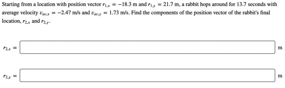 Starting from a location with position vector r1x = -18.3 m and r1.y =
average velocity Vav.x = -2.47 m/s and vavy = 1.73 m/s. Find the components of the position vector of the rabbit's final
location, r2.x and r2.y.
21.7 m, a rabbit hops around for 13.7 seconds with
