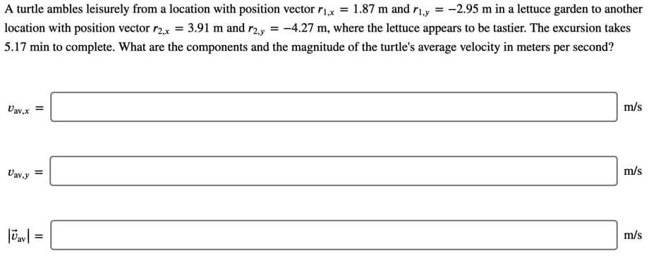 A turtle ambles leisurely from a location with position vector r1,x = 1.87 m and ri.y = -2.95 m in a lettuce garden to another
location with position vector r2.x = 3.91 m and r2.y = -4.27 m, where the lettuce appears to be tastier. The excursion takes
5.17 min to complete. What are the components and the magnitude of the turtle's average velocity in meters per second?
Vav,x
m/s
Vav,y
m/s
%3D
m/s
%3D

