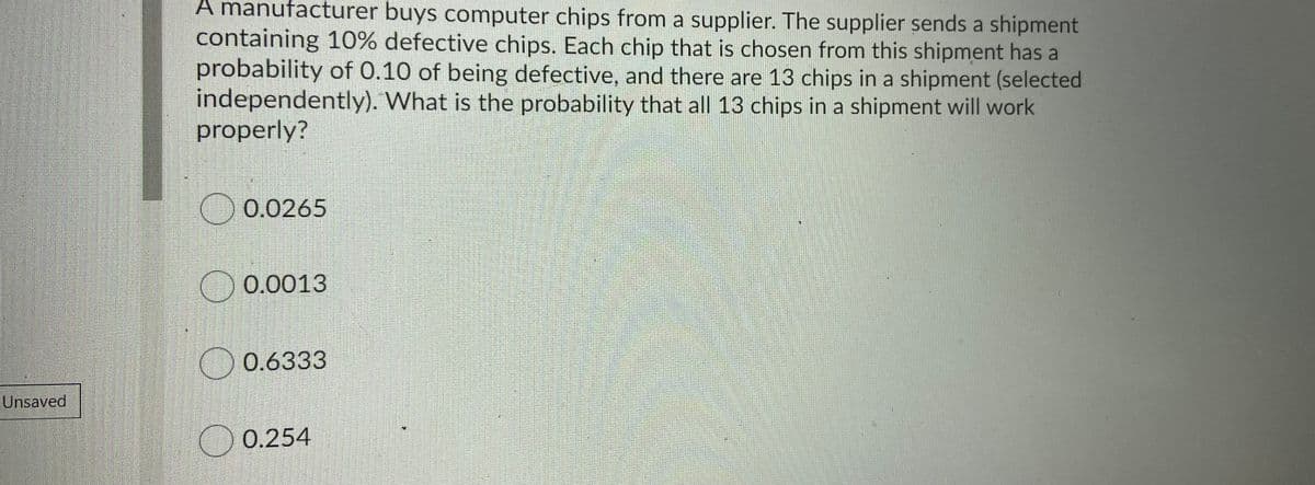 A manufacturer buys computer chips from a supplier. The supplier sends a shipment
containing 10% defective chips. Each chip that is chosen from this shipment has a
probability of 0.10 of being defective, and there are 13 chips in a shipment (selected
independently). What is the probability that all 13 chips in a shipment will work
properly?
O 0.0265
O 0.0013
O 0.6333
Unsaved
O 0.254
