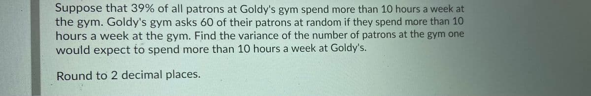 Suppose that 39% of all patrons at Goldy's gym spend more than 10 hours a week at
the gym. Goldy's gym asks 60 of their patrons at random if they spend more than 10
hours a week at the gym. Find the variance of the number of patrons at the gym one
would expect to spend more than 10 hours a week at Goldy's.
Round to 2 decimal places.

