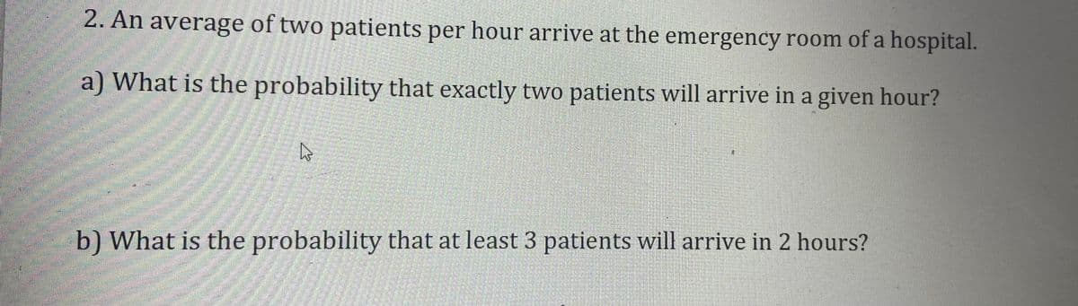 2. An average of two patients per hour arrive at the emergency room of a hospital.
a) What is the probability that exactly two patients will arrive in a given hour?
b) What is the probability that at least 3 patients will arrive in 2 hours?

